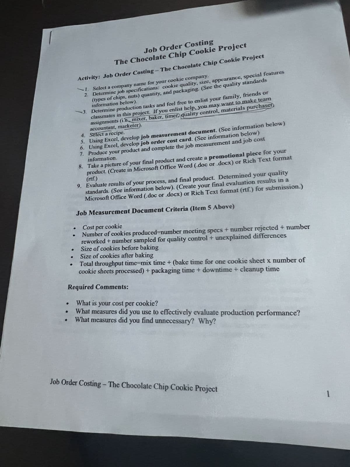 Job Order Costing
The Chocolate Chip Cookie Project
Activity: Job Order Costing - The Chocolate Chip Cookie Project
I. Select a company name for your cookie company.
2. Determine job specifications: cookie quality, size, appearance, special features
(types of chips, nuts) quantity, and packaging. (See the quality standards
information below).
3. Determine production tasks and feel free to enlist your family, friends or
classmates in this project. If you enlist help, you may want to make team
assignments (i. mixer, baker, timer quality control, materials purchaser
accountant, marketer).
●
4. Select a recipe.
5. Using Excel, develop job measurement document. (See information below)
6. Using Excel, develop job order cost card. (See information below)
7. Produce your product and complete the job measurement and job cost
information.
8. Take a picture of your final product and create a promotional piece for your
product. (Create in Microsoft Office Word (.doc or .docx) or Rich Text format
(rtf.)
9. Evaluate results of your process, and final product. Determined your quality
standards. (See information below). (Create your final evaluation results in a
Microsoft Office Word (.doc or .docx) or Rich Text format (rtf.) for submission.)
Job Measurement Document Criteria (Item 5 Above)
Cost per cookie
Number of cookies produced-number meeting specs + number rejected + number
reworked + number sampled for quality control + unexplained differences
Size of cookies before baking
Size of cookies after baking
Total throughput time-mix time + (bake time for one cookie sheet x number of
cookie sheets processed) + packaging time + downtime + cleanup time
Required Comments:
What is your cost per cookie?
What measures did you use to effectively evaluate production performance?
What measures did you find unnecessary? Why?
Job Order Costing - The Chocolate Chip Cookie Project
1