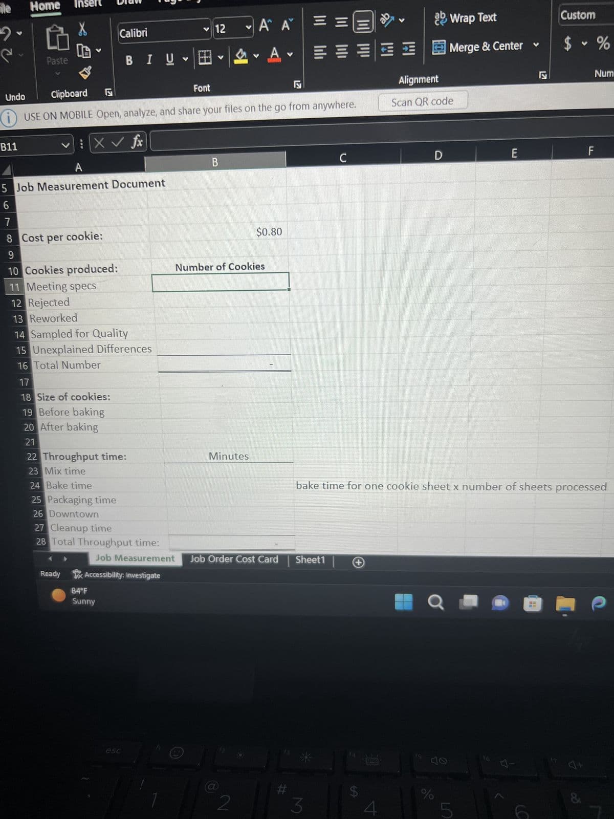 ile
2
e
Home Inser
B11
Paste
Calibri
: | X ✓ fx
7
8 Cost per cookie:
9
10 Cookies produced:
11 Meeting specs
12 Rejected
13 Reworked
B I U
BIŲ ✓
A
5 Job Measurement Document
6
Undo
Clipboard
i USE ON MOBILE Open, analyze, and share your files on the go from anywhere.
14 Sampled for Quality
15 Unexplained Differences
16 Total Number
17
18 Size of cookies:
19 Before baking
20 After baking
21
22 Throughput time:
23 Mix time
24 Bake time
25 Packaging time
26 Downtown
27 Cleanup time
28 Total Throughput time:
84°F
Sunny
Ready Accessibility, Investigate
✓12
esc
田。
Font
B
A A
A
Minutes
Number of Cookies
$0.80
2
-
Job Measurement Job Order Cost Card Sheet1
ab Wrap Text
=====Merge & Center
==
3
с
+
Alignment
Scan QR code
$
D
Q ·
bake time for one cookie sheet x number of sheets processed
40
do
%
E
5
Is
Custom
F
$ %
3
4.
F
&
Num