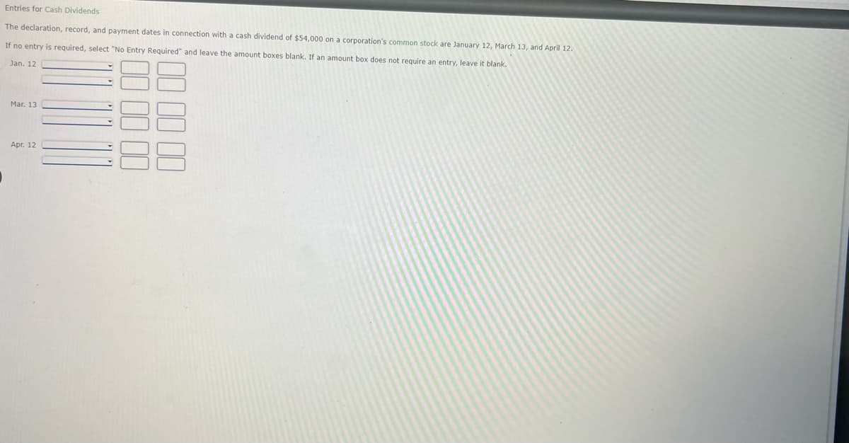 Entries for Cash Dividends
The declaration, record, and payment dates in connection with a cash dividend of $54,000 on a corporation's common stock are January 12, March 13, and April 12.
If no entry is required, select "No Entry Required" and leave the amount boxes blank. If an amount box does not require an entry, leave it blank.
Jan. 12
Maг. 13
Apr. 12
