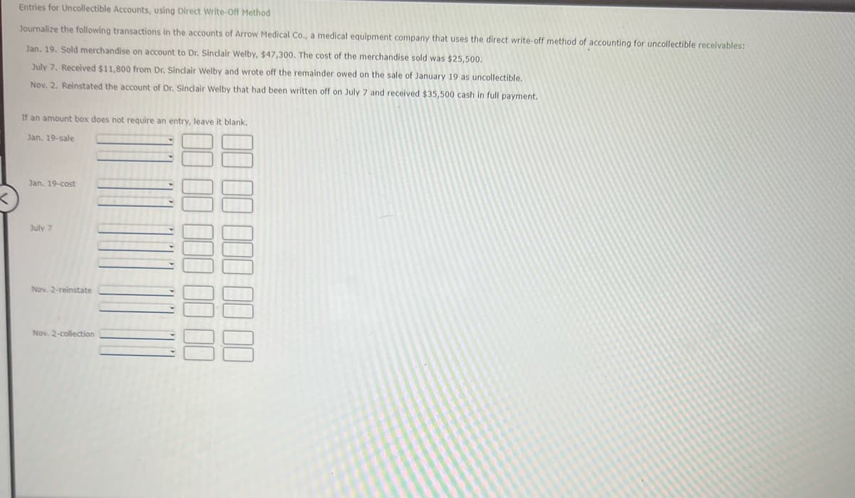 Entries for Uncollectible Accounts, using Direct Write-Off Method
Journalize the following transactions in the accounts of Arrow Medical Co., a medical equipment company that uses the direct write-off method of accounting for uncollectible receivables:
Jan. 19. Sold merchandise on account to Dr. Sinclair Welby, $47,300. The cost of the merchandise sold was $25,500.
July 7. Received $11,800 from Dr. Sindair Welby and wrote off the remainder owed on the sale of January 19 as uncollectible.
Nov. 2. Reinstated the account of Dr. Sinclair Welby that had been written off on July 7 and received $35,500 cash in full payment.
If an amount box does not require an entry, leave it blank.
Jan. 19-sale
Jan. 19-cost
July 7
Nov. 2-reinstate
Nov. 2-collection
