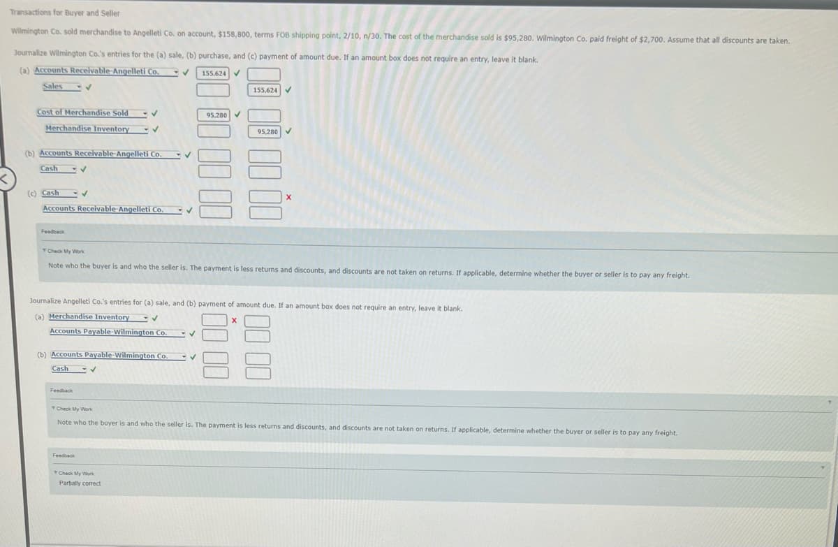 Transactions for Buyer and Seller
Wilmington Co. sold merchandise to Angelleti Co. on account, $158,800, terms FOB shipping point, 2/10, n/30. The cost of the merchandise sold is $95,280. Wilmington Co. paid freight of $2.700. Assume that all discounts are taken,
Journalize Wilmington Co.'s entries for the (a) sale, (b) purchase, and (c) payment of amount due. If an amount box does not require an entry, leave it blank.
(a) Accounts Receivable-Angelleti Co.
155,624 V
Sales
155,624
Cost of Merchandise Sold
95,280 V
Merchandise Inventory
95,280
(b) Accounts Receivable-Angelleti Co.
Cash
(c) Cash
Accounts Receivable-Angelleti Co. V
Feedback
Check My Work
Note who the buyer is and who the seller is. The payment is less returns and discounts, and discounts are not taken on returns. If applicable, determine whether the buyer or seller is to pay any freight.
Journalize Angelleti Co.'s entries for (a) sale, and (b) payment of amount due. If an amount box does not require an entry, leave it blank.
(a) Merchandise Inventory
Accounts Payable-Wilmington Co.
(b) Accounts Payable-Wilmington Co.
Cash
Feedback
Check My Work
Note who the buyer is and who the seller is. The payment is less returns and discounts, and discounts are not taken on returns. If applicable, determine whether the buyer or seller is to pay any freight.
Feedback
Partially correct
