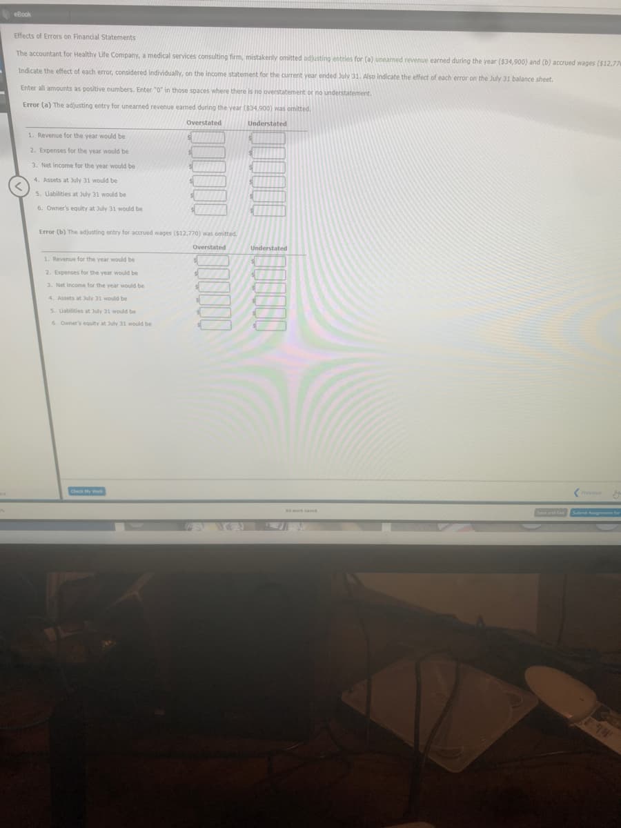 eBook,
Effects of Errors on Financial Statements
The accountant for Healthy Life Company, a medical services consulting firm, mistakenly omitted adjusting entries for (a) unearned revenue earned during the year ($34,900) and (b) accrued wages ($12,77
Indicate the effect of each error, considered individually, on the income statement for the current year ended July 31. Also indicate the effect of each error on the July 31 balance sheet.
Enter all amounts as positive numbers. Enter "0" in those spaces where there is no overstatement or no understatement.
Error (a) The adjusting entry for unearned revenue earmed during the year ($34,900) was omitted.
Overstated
Understated
1. Revenue for the year would be
2. Expenses for the year would be
3. Net income for the year would be
4. Assets at July 31 would be
5. Labilities at July 31 would be
6. Owner's equity at July 31 would be
Error (b) The adjusting entry for accrued wages ($12,770) was omitted.
Overstated
Understated
1. Revenue for the year would be
2. Expenses for the year would be
is
3. Net income for the vear would be
4. Assets at July 31 would be
5. Liabilities at July 31 would be
6. Owner's equity at July 31 would be
Previous
Check y
Submie Aigremene for
194
