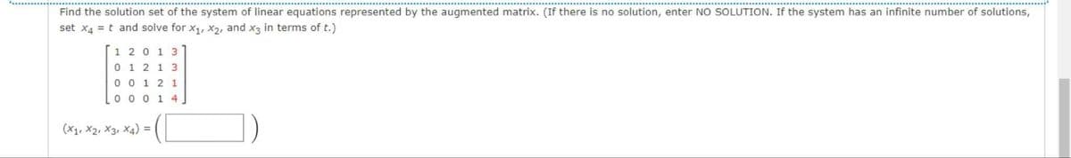 Find the solution set of the system of linear equations represented by the augmented matrix. (If there is no solution, enter NO SOLUTION. If the system has an infinite number of solutions,
set x4 = t and solve for x, X2, and x3 in terms of t.)
1 20 1 3
0 1 2 1 3
0 0 1 2 1
0 0 0 1 4.
(X1, X2, X3, X4) =
