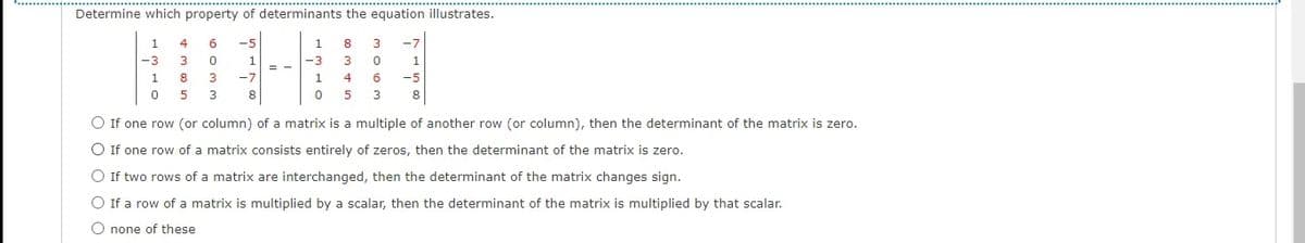 Determine which property of determinants the equation illustrates.
1
4
6
-5
1
8
3
-3
3
1
-3
3
1.
1
8
3
-7
1.
4
-5
5
3
8
5
3
O If one row (or column) of a matrix is a multiple of another row (or column), then the determinant of the matrix is zero.
O If one row of a matrix consists entirely of zeros, then the determinant of the matrix is zero.
O If two rows of a matrix are interchanged, then the determinant of the matrix changes sign.
O If a row of a matrix is multiplied by a scalar, then the determinant of the matrix is multiplied by that scalar.
O none of these
