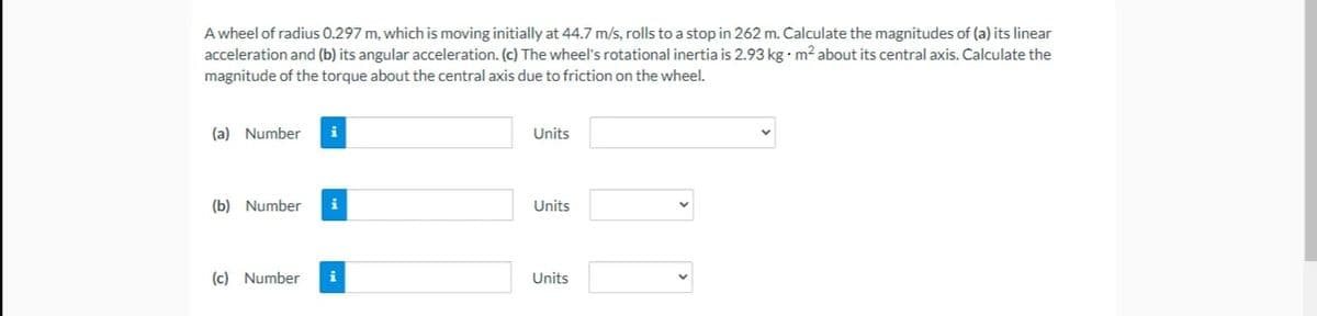 A wheel of radius 0.297 m, which is moving initially at 44.7 m/s, rolls to a stop in 262 m. Calculate the magnitudes of (a) its linear
acceleration and (b) its angular acceleration. (c) The wheel's rotational inertia is 2.93 kg · m² about its central axis. Calculate the
magnitude of the torque about the central axis due to friction on the wheel.
(a) Number
i
Units
(b) Number
i
Units
(c) Number
i
Units
