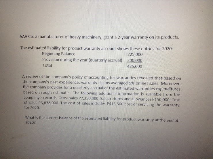 AAA Co. a manufacturer of heavy machinery, grant a 2-year warranty on its products.
The estimated liability for product warranty account shows these entries for 2020:
Beginning Balance
Provision during the year (quarterly accrual) 200,000
225,000
Total
425,000
A review of the company's policy of accounting for warranties revealed that based on
the company's past experience, warranty claims averaged 5% on net sales. Moreover,
the company provides for a quarterly accrual of the estimated warranties expenditures
based on rough estimates. The following additional information is available from the
company's records: Gross sales P7,250,000; Sales returns and allowances P150,000; Cost
of sales P3,678,000. The cost of sales includes P415,500 cost of servicing the warranty
for 2020.
What is the correct balance of the estimated liability for product warranty at the end of
2020?
