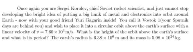 Once again you are Sergei Korolev, chief Sovict rocket scientist, and just cannot stop
developing the bright idea of putting a big hunk of metal and clectronics into orbit around
Earth - now with your good friend Yuri Gagarin inside! You call it Vostok 1(your Sputnik
days are behind you) and wish to place it into a circular orbit above the carth's surface with a
linear velocity of v = 7.60 x 10° m/s. What is the height of the orbit above the carth's surface
and what is its period? The carth's radius is 6.38 x 10 m and its mass is 5.98 x 1024 kg.
