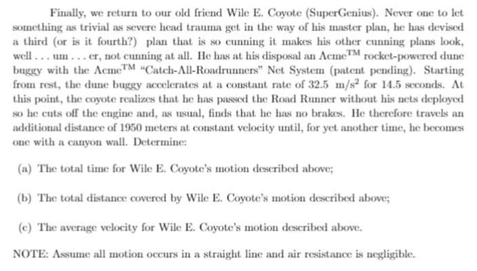 Finally, we return to our old friend Wile E. Coyote (SuperGenius). Never one to let
something as trivial as severe head trauma get in the way of his master plan, he has devised
a third (or is it fourth?) plan that is so cunning it makes his other cunning plans look,
well ... um...er, not cunning at all. He has at his disposal an Acme™ rocket-powered dune
buggy with the AcmeTM "Catch-All-Roadrunners" Net System (patent pending). Starting
from rest, the dune buggy accelerates at a constant rate of 32.5 m/s? for 14.5 seconds. At
this point, the coyote realizes that he has passed the Road Runner without his nets deployed
so he cuts off the engine and, as usual, finds that he has no brakes. He therefore travels an
additional distance of 1950 meters at constant velocity until, for yet another time, he becomes
one with a canyon wall. Determine:
(a) The total time for Wile E. Coyote's motion described above;
(b) The total distance covered by Wile E. Coyote's motion described above;
(c) The average velocity for Wile E. Coyote's motion described above.
NOTE: Assume all motion occurs in a straight line and air resistance is negligible.
