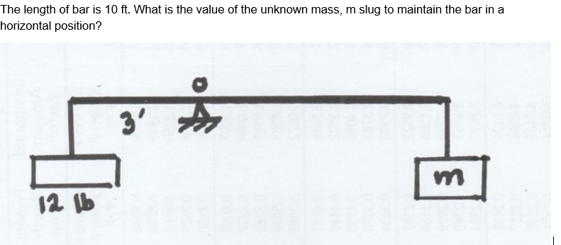 The length of bar is 10 ft. What is the value of the unknown mass, m slug to maintain the bar in a
horizontal position?
3'
12 Ib
