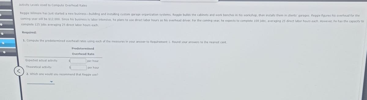 Activity Levels Used to Compute Overhead Rates
Reggie Wilmore has just started a new business-building and installing custom garage organization systems. Reggie builds the cabinets and work benches in his workshop, then installs them in clients' garages. Reggie figures his overhead for the
coming year will be $12,000. Since his business is labor intensive, he plans to use direct labor hours as his overhead driver. For the coming year, he expects to complete 100 Jobs, averaging 25 direct labor hours each. However, he has the capacity to
complete 125 jobs averaging 25 direct labor hours each.
Required:
1. Compute the predetermined overhead rates using each of the measures in your answer to Requirement 1. Round your answers to the nearest cent.
Predetermined
Overhead Rate
Expected actual activity
per hour
Theoretical activity
per hour
2. Which one would you recommend that Reggie use?
