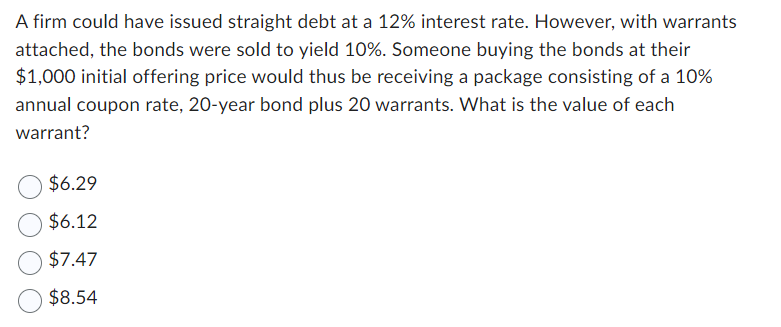 A firm could have issued straight debt at a 12% interest rate. However, with warrants
attached, the bonds were sold to yield 10%. Someone buying the bonds at their
$1,000 initial offering price would thus be receiving a package consisting of a 10%
annual coupon rate, 20-year bond plus 20 warrants. What is the value of each
warrant?
$6.29
$6.12
$7.47
$8.54