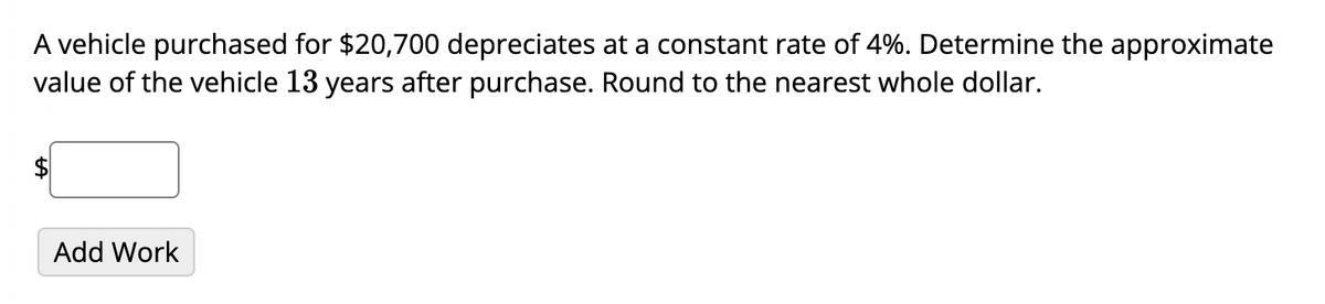 A vehicle purchased for $20,700 depreciates at a constant rate of 4%. Determine the approximate
value of the vehicle 13 years after purchase. Round to the nearest whole dollar.
Add Work