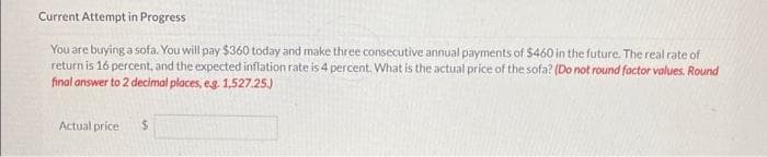 Current Attempt in Progress
You are buying a sofa. You will pay $360 today and make three consecutive annual payments of $460 in the future. The real rate of
return is 16 percent, and the expected inflation rate is 4 percent. What is the actual price of the sofa? (Do not round factor values. Round
final answer to 2 decimal places, e.g. 1,527.25.)
Actual price