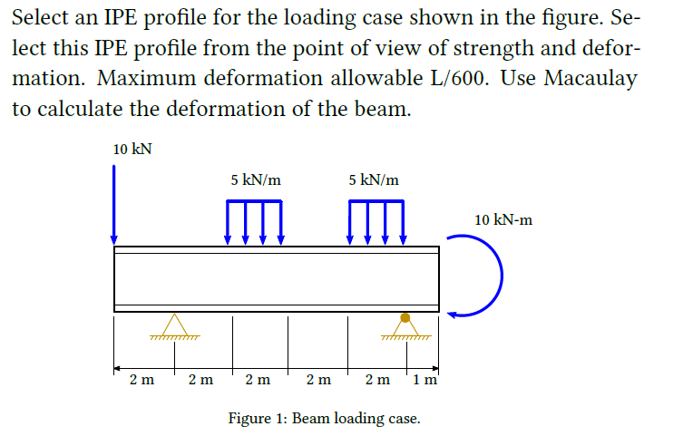 Select an IPE profile for the loading case shown in the figure. Se-
lect this IPE profile from the point of view of strength and defor-
mation. Maximum deformation allowable L/600. Use Macaulay
to calculate the deformation of the beam.
10 kN
7//////////T
2 m
2 m
5 kN/m
2 m
2 m
5 kN/m
2 m
1 m
Figure 1: Beam loading case.
10 kN-m