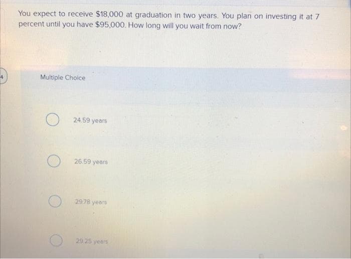 You expect to receive $18,000 at graduation in two years. You plan on investing it at 7
percent until you have $95,000. How long will you wait from now?
Multiple Choice
24.59 years
26.59 years
29.78 years
29,25 years