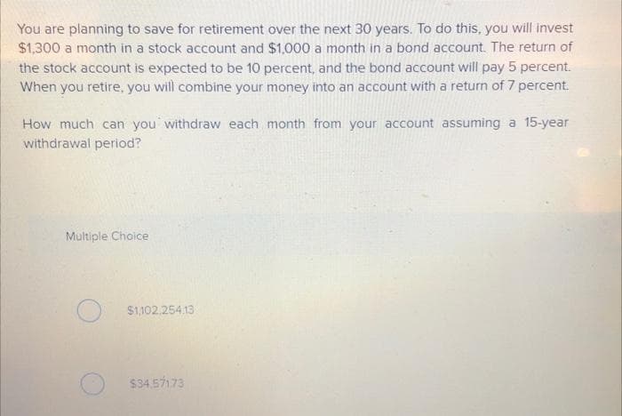 You are planning to save for retirement over the next 30 years. To do this, you will invest
$1,300 a month in a stock account and $1,000 a month in a bond account. The return of
the stock account is expected to be 10 percent, and the bond account will pay 5 percent.
When you retire, you will combine your money into an account with a return of 7 percent.
How much can you withdraw each month from your account assuming a 15-year
withdrawal period?
Multiple Choice
$1,102,254.13
$34.571.73