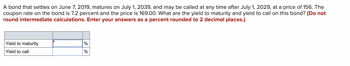 A bond that settles on June 7, 2019, matures on July 1, 2039, and may be called at any time after July 1, 2029, at a price of 156. The
coupon rate on the bond is 7.2 percent and the price is 169.00. What are the yield to maturity and yield to call on this bond? (Do not
round intermediate calculations. Enter your answers as a percent rounded to 2 decimal places.)
Yield to maturity
Yield to call
%
%