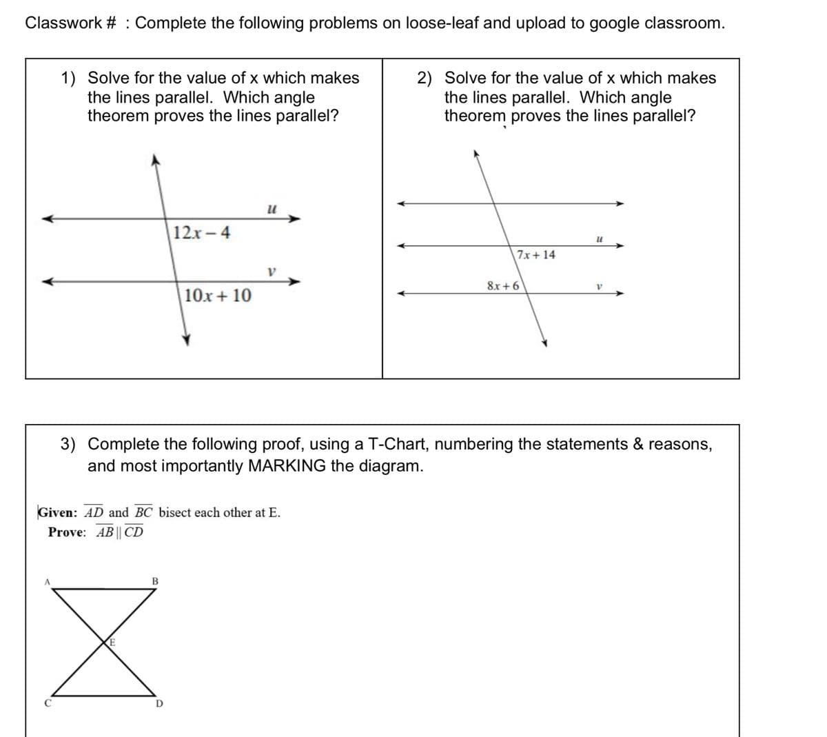 Classwork # : Complete the following problems on loose-leaf and upload to google classroom.
1) Solve for the value of x which makes
the lines parallel. Which angle
theorem proves the lines parallel?
2) Solve for the value of x which makes
the lines parallel. Which angle
theorem proves the lines parallel?
12x-4
7x+14
8x +6
V.
|10x+ 10
3) Complete the following proof, using a T-Chart, numbering the statements & reasons,
and most importantly MARKING the diagram.
Given: AD and BC bisect each other at E.
Prove: AB || CD
В
D
