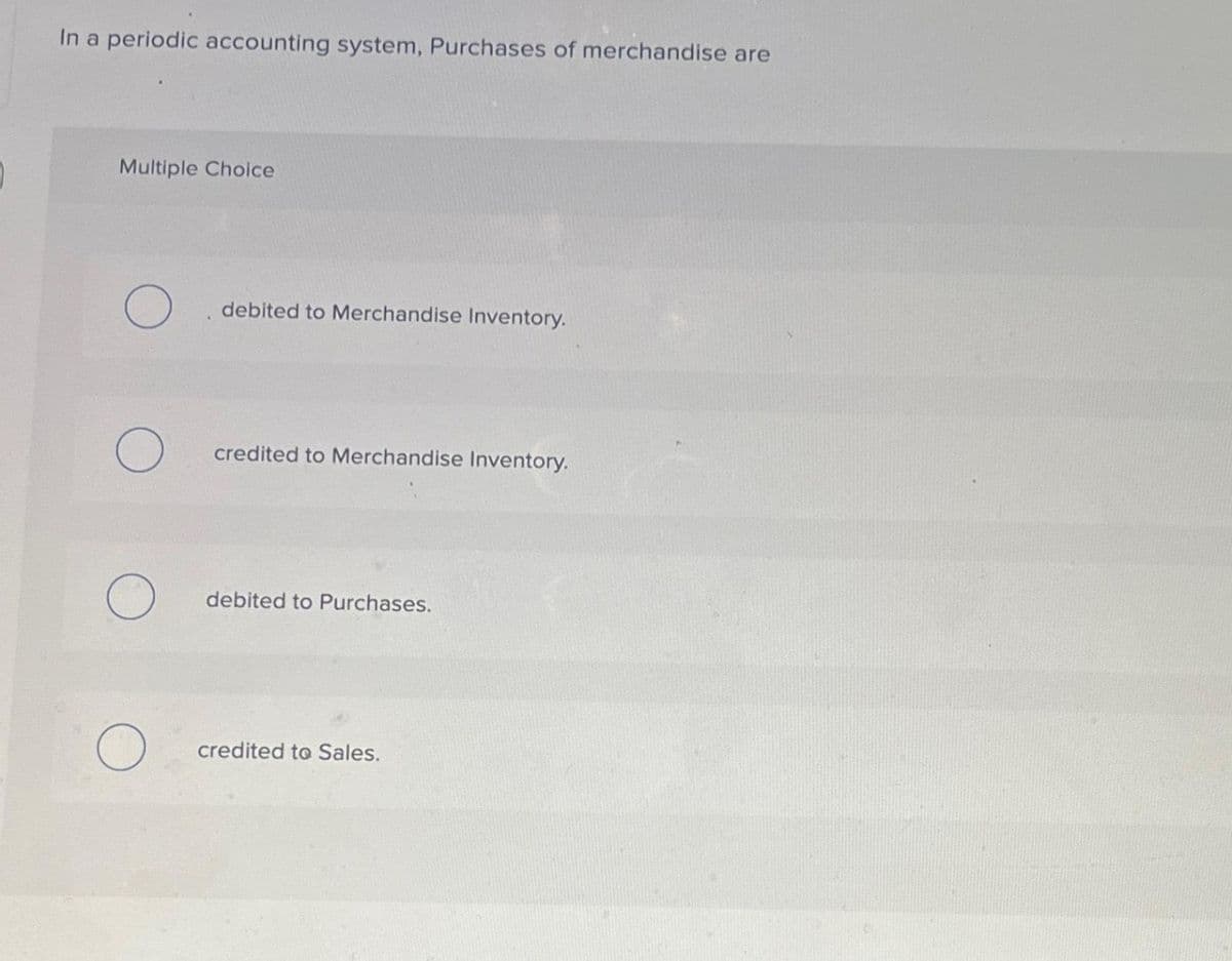 In a periodic accounting system, Purchases of merchandise are
Multiple Choice
O
O
O
debited to Merchandise Inventory.
credited to Merchandise Inventory.
debited to Purchases.
credited to Sales.