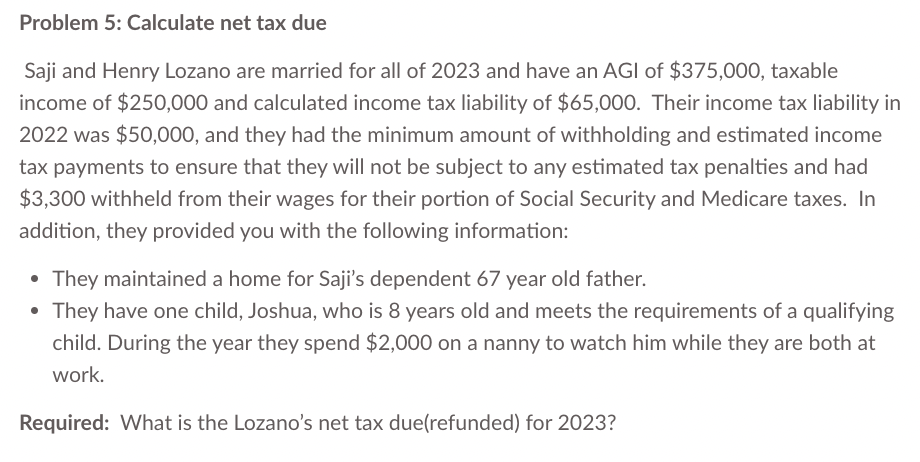 Problem 5: Calculate net tax due
Saji and Henry Lozano are married for all of 2023 and have an AGI of $375,000, taxable
income of $250,000 and calculated income tax liability of $65,000. Their income tax liability in
2022 was $50,000, and they had the minimum amount of withholding and estimated income
tax payments to ensure that they will not be subject to any estimated tax penalties and had
$3,300 withheld from their wages for their portion of Social Security and Medicare taxes. In
addition, they provided you with the following information:
• They maintained a home for Saji's dependent 67 year old father.
• They have one child, Joshua, who is 8 years old and meets the requirements of a qualifying
child. During the year they spend $2,000 on a nanny to watch him while they are both at
work.
Required: What is the Lozano's net tax due(refunded) for 2023?