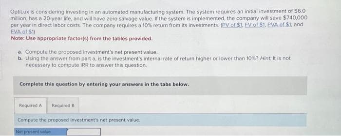 OptiLux is considering investing in an automated manufacturing system. The system requires an initial investment of $6.0
million, has a 20-year life, and will have zero salvage value. If the system is implemented, the company will save $740,000
per year in direct labor costs. The company requires a 10% return from its investments. (PV of $1. FV of $1. PVA of $1, and
FVA of $1)
Note: Use appropriate factor(s) from the tables provided.
a. Compute the proposed investment's net present value.
b. Using the answer from part a, is the investment's internal rate of return higher or lower than 10 % ? Hint: It is not
necessary to compute IRR to answer this question.
Complete this question by entering your answers in the tabs below.
Required A Required B
Compute the proposed investment's net present value.
Net present value