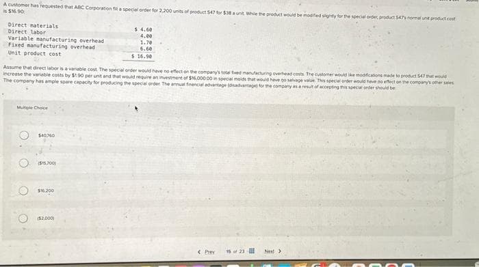 A customer has requested that ABC Corporation fil a special order for 2,200 units of product 547 for $38 a unit While the product would be modified slightly for the special order product 547s normal unt product cost
is $16.90
Direct materials
Direct labor
Variable manufacturing overhead
Fixed manufacturing overhead
Unit product cost
Multiple Choice
Assume that direct labor is a variable cost. The special order would have no effect on the company's total fixed manufacturing overhead costs. The customer would like modifications made to product 547 that would
increase the variable costs by $1.90 per unit and that would require an investment of $16,000.00 in special molds that would have go salvage value. This special order would have no effect on the company's other sales
The company has ample spare capacity for producing the special order. The annual financial advantage (disadvantage) for the company as a result of accepting this special order should be
O
O
O
O
$40760
($15.700)
$160.200
$ 4.60
4.00
($2.000)
1.70
6.60
$ 16.90
< Prev 15 of 23
Next >