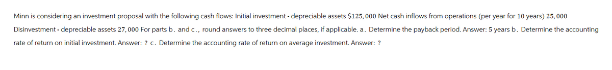 Minn is considering an investment proposal with the following cash flows: Initial investment - depreciable assets $125,000 Net cash inflows from operations (per year for 10 years) 25,000
Disinvestment - depreciable assets 27,000 For parts b. and c., round answers to three decimal places, if applicable. a. Determine the payback period. Answer: 5 years b. Determine the accounting
rate of return on initial investment. Answer: ? c. Determine the accounting rate of return on average investment. Answer: ?