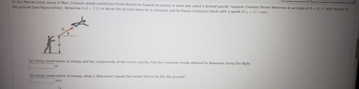 In the Marvel comic series X-Men, Colossus would sometimes throw Wolverine toward an enemy in what was called a fastball special. Suppose Colossus throws Wolverine at an angle of 0 = 33.2° with respect to
the ground (see figure below). Wolverine is d = 2.11 m above the ground when he is released, and he leaves Colossus's hands with a speed of v, = 17.1 m/s.
(a) Using conservation of energy and the components of the initial velocity, find the maximum height attained by Wolverine during the flight.
m
(b) Using conservation of energy, what is Wolverine's speed the instant before he hits the ground?
m/s
