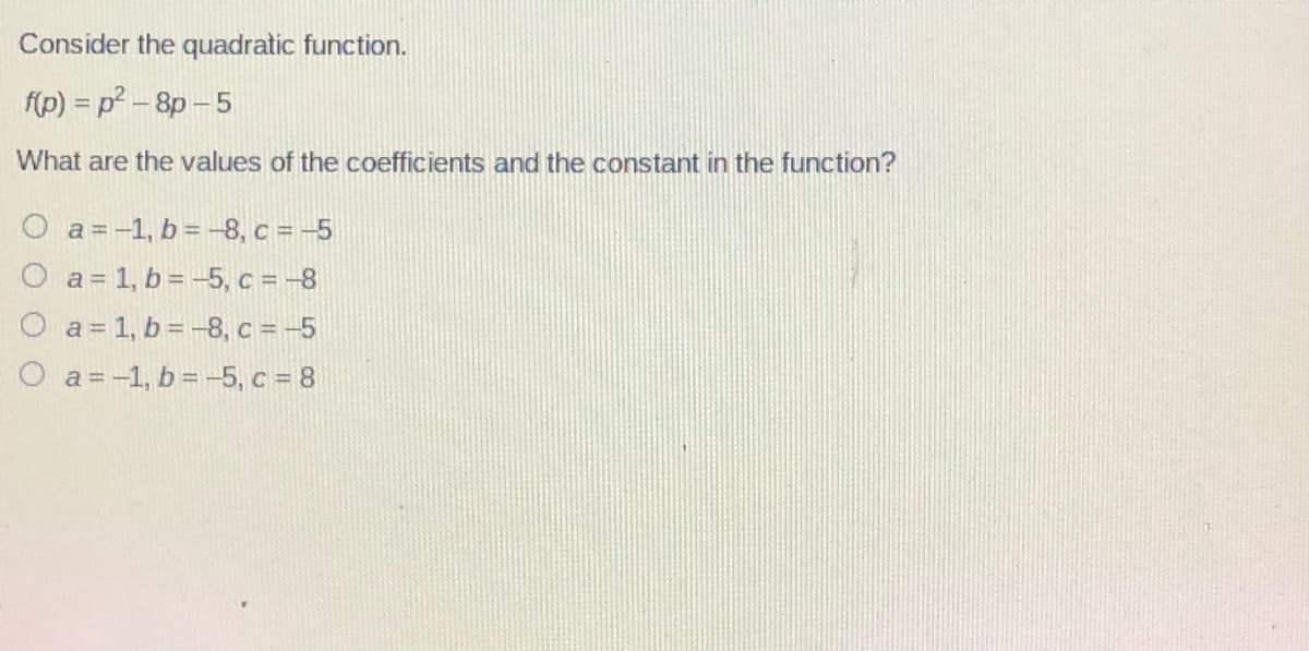 Consider the quadratic function.
f(p) = p - 8p-5
What are the values of the coefficients and the constant in the function?
a = -1, b = -8, c = -5
a = 1, b = -5, c = -8
O a= 1, b= -8, c = -5
O a=-1, b= -5, c = 8
