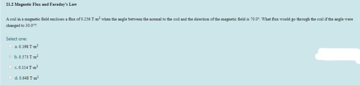 21.2 Magnetic Flux and Faraday's Law
A coil in a magnetic field encloses a flux of 0.256 T-m when the angle between the normal to the coil and the direction of the magnetic field is 70.0°. What flux would go through the coil if the angle were
changed to 30.0?
Select one:
O a. 0.198 T-m²
O b. 0.573 Tm²
O c. 0.114 Tm
d. 0.648 T m?
