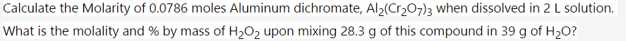 Calculate the Molarity of 0.0786 moles Aluminum dichromate, Al>(Cr,07)3 when dissolved in 2 L solution.
What is the molality and % by mass of H2O2 upon mixing 28.3 g of this compound in 39 g of H20?
