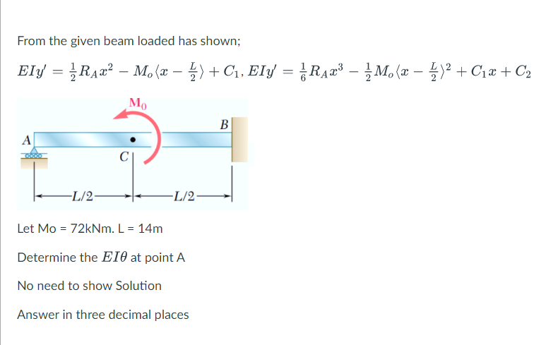 From the given beam loaded has shown;
Ely = }RA2² – M, (x – 4) + C1, Ely = ¿RA#³ - M, (x – )² + C1x + C2
+ C1, Ely = RA2³ – M, (x – y² + C1x + C2
Mo
B
A
-L/2-
-L/2•
Let Mo = 72kNm. L = 14m
Determine the EIO at point A
No need to show Solution
Answer in three decimal places
