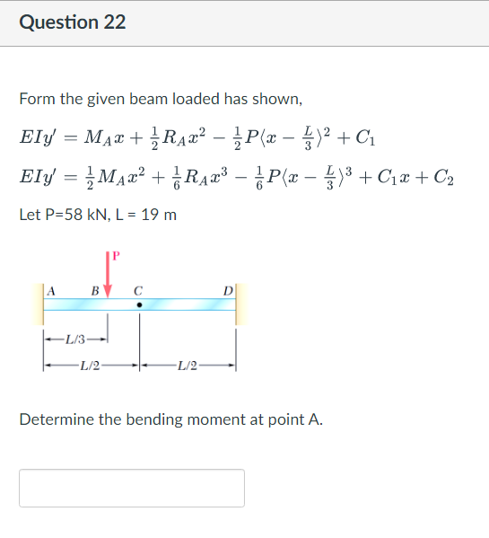 Question 22
Form the given beam loaded has shown,
Ely = MAT + RĄ2² – P(x – )2 +C1
-
Ely = 글MA22 + 금RAz' - 공P(z-)3 + Ciz+ Ca
3 + C1a + C2
Let P=58 kN, L = 19 m
P
в с
D
-L/3-
L/2
-L/2-
Determine the bending moment at point A.
