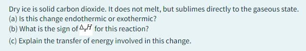 Dry ice is solid carbon dioxide. It does not melt, but sublimes directly to the gaseous state.
(a) Is this change endothermic or exothermic?
(b) What is the sign of for this reaction?
(c) Explain the transfer of energy involved in this change.