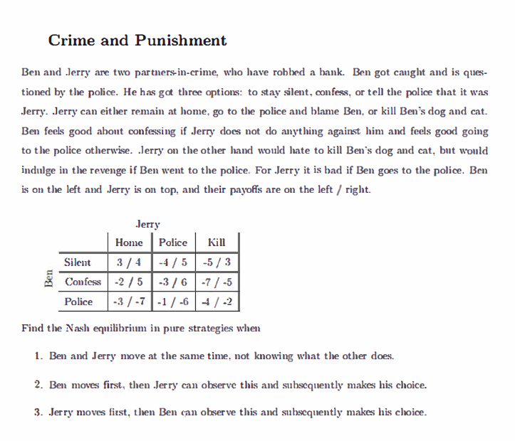 Crime and Punishment
Ben and Jerry are two partners-in-crime, who have robbed a bank. Ben got caught and is ques-
tioned by the police. He has got three options: to stay silent, confess, or tell the police that it was
Jerry. Jerry can either remain at home, go to the police and blame Ben, or kill Ben's dog and cat.
Ben feels good about confessing if Jerry does not do anything against him and feels good going
to the police otherwise. Jerry on the other hand would hate to kill Ben's dog and cat, but would
indulge in the revenge if Ben went to the police. For Jerry it is bad if Ben goes to the police. Ben
is on the left and Jerry is on top, and their payoffs are on the left/right.
Jerry
Home
Silent
3/4
-4/5-5/3
Confess -2/5 -3/6 -7/-5
Police -3/-7 -1/-6 4/2
Find the Nash equilibrium in pure strategies when
1. Ben and Jerry move at the same time, not knowing what the other does.
2. Ben moves first, then Jerry can observe this and subsequently makes his choice.
3. Jerry moves first, then Ben can observe this and subsequently makes his choice.
Ben
Police Kill