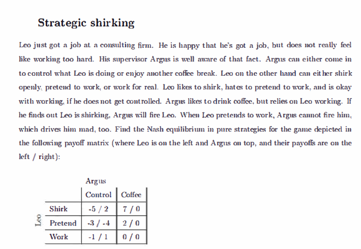 Strategic shirking
Leo just got a job at a consulting firm. He is happy that he's got a job, but does not really feel
like working too hard. His supervisor Argus is well aware of that fact. Argus can either come in
to control what Leo is doing or enjoy another coffee break. Leo on the other hand can either shirk
openly pretend to work, or work for real. Leo likes to shirk, hat es to pretend to work, and is okay
with working, if he does not get controlled. Argus likes to drink coffee, but relies on Leo working. If
he finds out Leo is shirking, Argus will fire Leo. When Leo pretends to work, Argus cannot fire him,
which drives him mad, too. Find the Nash equilibrium in pure strategies for the game depicted in
the following payoff matrix (where Leo is on the left and Argus on top, and their payoffs are on the
left/right):
Leo
Shirk
Pretend
Work
Argus
Control
Coffee
-5/2 7/0
-3/-4
2/0
-1/1 0/0