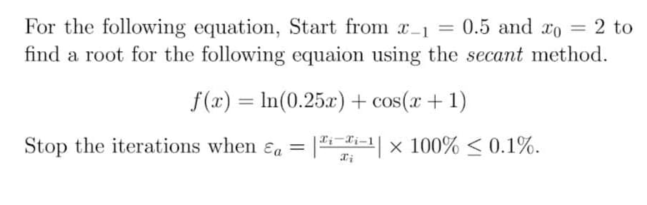 For the following equation, Start from x-1 = 0.5 and ro
find a root for the following equaion using the secant method.
= 2 to
%3D
f(x) = In(0.25x) + cos(x + 1)
Stop the iterations when ɛa = |i-1| x 100% < 0.1%.
