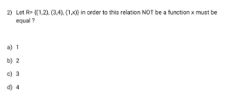 2) Let R= {(1,2), (3,4), (1,x)) in order to this relation NOT be a function x must be
equal ?
a) 1
b) 2
c) 3
d) 4