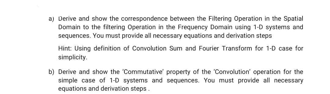 the Spatial
a) Derive and show the correspondence between the Filtering Operation
Domain to the filtering Operation in the Frequency Domain using 1-D systems and
sequences. You must provide all necessary equations and derivation steps
Hint: Using definition of Convolution Sum and Fourier Transform for 1-D case for
simplicity.
b) Derive and show the 'Commutative' property of the 'Convolution' operation for the
simple case of 1-D systems and sequences. You must provide all necessary
equations and derivation steps.
