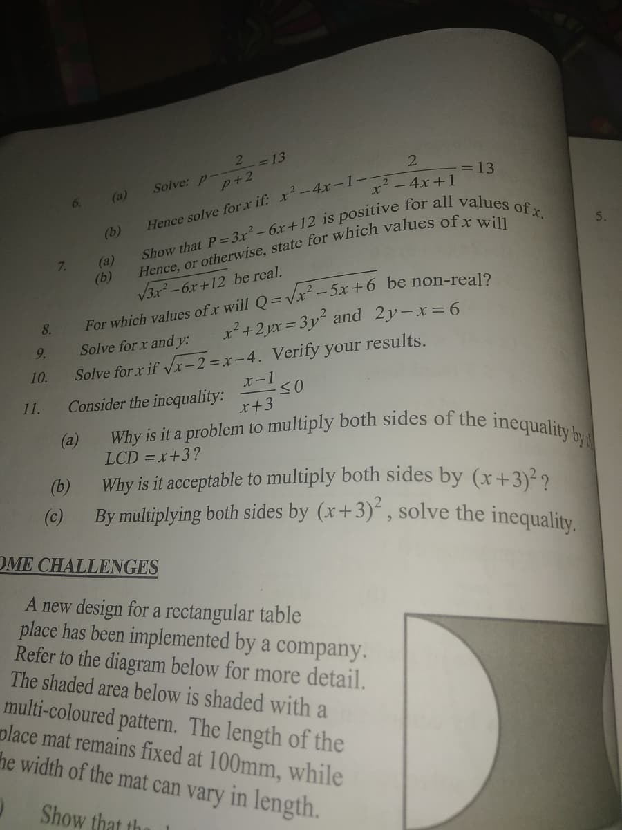 Why is it a problem to multiply both sides of the inequality by
21
=13
2
Solve: p-
ュ-4x-1-x+1-13
(a)
p+2
6.
x - 4x + 1
Hence solve for x if: x-4x-1--
(b)
(a)
(b)
V3x-6x+12 be real.
7.
For which values of x will Q=Vx-5x+6 be non-real2
8.
2+2 yx = 3y and 2y-x=6
9.
Solve for x and y:
Solve for x if Vx-2 =x-4. Verify your results.
x-1
10.
11.
Consider the inequality:
x+3
(a)
LCD = x+3?
Why is it acceptable to multiply both sides by (x+3)²2
By multiplying both sides by (x+3)“ , solve the inequality.
(b)
(c)
OME CHALLENGES
A new design for a rectangular table
place has been implemented by a company.
Refer to the diagram below for more detail.
The shaded area below is shaded with a
multi-coloured pattern. The length of the
place mat remains fixed at 100mm, while
he width of the mat can vary in length.
Show that the
