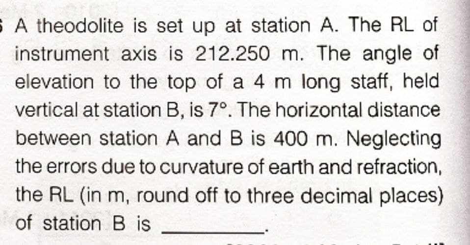 S A theodolite is set up at station A. The RL of
instrument axis is 212.250 m. The angle of
elevation to the top of a 4 m long staff, held
vertical at station B, is 7°. The horizontal distance
between station A and B is 400 m. Neglecting
the errors due to curvature of earth and refraction,
the RL (in m, round off to three decimal places)
of station B is
