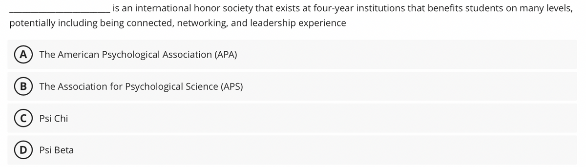 is an international honor society that exists at four-year institutions that benefits students on many levels,
potentially including being connected, networking, and leadership experience
A The American Psychological Association (APA)
B
The Association for Psychological Science (APS)
Psi Chi
Psi Beta