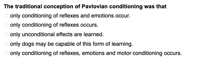 The traditional conception of Pavlovian conditioning was that
O only conditioning of reflexes and emotions occur.
only conditioning of reflexes occurs.
only unconditional effects are learned.
only dogs may be capable of this form of learning.
O only conditioning of reflexes, emotions and motor conditioning occurs.