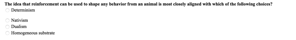 ### Question on Behavioral Psychology

#### The idea that reinforcement can be used to shape any behavior from an animal is most closely aligned with which of the following choices?

- O Determinism
- O Nativism
- O Dualism
- O Homogeneous substrate

In this multiple-choice question, students are asked to identify the concept that best aligns with the use of reinforcement to shape behavior in animals. The possible answers are:

1. **Determinism**: This philosophical concept suggests that all events, including moral choices, are determined completely by previously existing causes.
2. **Nativism**: This is the theory that certain skills or abilities are "native" or hardwired into the brain at birth.
3. **Dualism**: This is the idea that the mind and body are distinct and separable.
4. **Homogeneous substrate**: This term typically refers to a uniform underlying base or substance, often used in a physical or material context rather than behavioral.

**Note**: There are no graphs or diagrams accompanying this question.