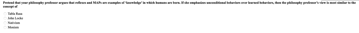 Pretend that your philosophy professor argues that reflexes and MAPs are examples of 'knowledge' in which humans are born. If she emphasizes unconditional behaviors over learned behaviors, then the philosophy professor's view is most similar to the
concept of
Tabla Rasa
John Locke
Nativism
Monism