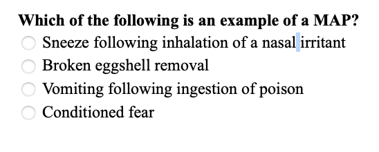 ### Multiple Choice Question: Identifying Examples of a MAP (Modal Action Pattern)

**Question:**
Which of the following is an example of a MAP (Modal Action Pattern)?

1. ◯ Sneeze following inhalation of a nasal irritant
2. ◯ Broken eggshell removal
3. ◯ Vomiting following ingestion of poison
4. ◯ Conditioned fear

**Explanation:**
To answer this question correctly, an understanding of Modal Action Patterns is essential. MAPs are instinctive sequences of behavior triggered by specific stimuli. They are typically innate and follow a predictable pattern. 

- **Sneeze following inhalation of a nasal irritant** describes a reflex response, which is a straightforward reaction to a specific stimulus.
- **Broken eggshell removal** might be an instinctual behavior observed in some bird species to keep the nest clean and protect the remaining eggs.
- **Vomiting following ingestion of poison** is a physiological response to expel harmful substances from the body.
- **Conditioned fear** is a learned response that occurs due to previous experiences, not an innate action pattern.

### Note:
MAPs are often seen in the animal kingdom where specific behaviors are triggered naturally and predictably by environmental stimuli. By understanding these patterns, we can gain insights into the instinctive behaviors of various species.