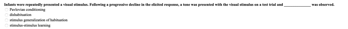 Infants were repeatedly presented a visual stimulus. Following a progressive decline in the elicited response, a tone was presented with the visual stimulus on a test trial and
Pavlovian conditioning
dishabituation
stimulus generalization of habituation
stimulus-stimulus learning
was observed.