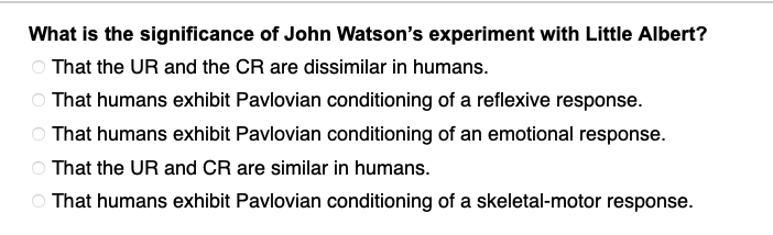### The Significance of John Watson's Experiment with Little Albert

#### Multiple-Choice Question:
What is the significance of John Watson's experiment with Little Albert?

- ○ That the UR and the CR are dissimilar in humans.
- ○ That humans exhibit Pavlovian conditioning of a reflexive response.
- ○ That humans exhibit Pavlovian conditioning of an emotional response.
- ○ That the UR and CR are similar in humans.
- ○ That humans exhibit Pavlovian conditioning of a skeletal-motor response.

#### Explanation:
The question explores the key takeaway from John Watson's famous experiment, which demonstrated Pavlovian (classical) conditioning in humans. Among the options, the correct answer highlights a significant finding regarding the type of response conditioned in humans—specifically, an emotional response.