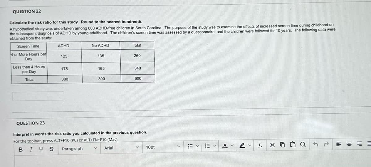 QUESTION 22
Calculate the risk ratio for this study. Round to the nearest hundredth.
A hypothetical study was undertaken among 600 ADHD-free children in South Carolina. The purpose of the study was to examine the effects of increased screen time during childhood on
the subsequent diagnosis of ADHD by young adulthood. The children's screen time was assessed by a questionnaire, and the children were followed for 10 years. The following data were
obtained from the study:
Screen Time
4 or More Hours per
Day
Less than 4 Hours
per Day
Total
ADHD
125
175
300
No ADHD
135
165
V
300
Total
260
340
600
QUESTION 23
Interpret in words the risk ratio you calculated in the previous question.
For the toolbar, press ALT+F10 (PC) or ALT+FN+F10 (Mac).
BIUS
Paragraph
Arial
V
10pt
V
描く
E
A
AV
T
XQ
S
≡≡