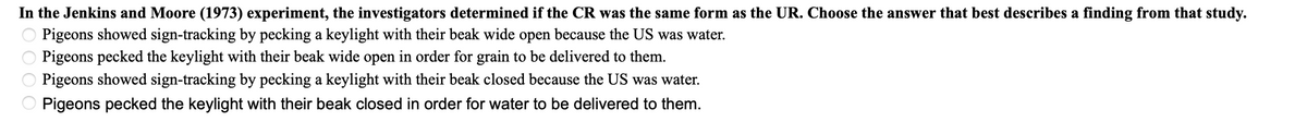 **Jenkins and Moore (1973) Experiment Analysis**

In the Jenkins and Moore (1973) experiment, the investigators determined if the conditioned response (CR) was the same form as the unconditioned response (UR). Choose the answer that best describes a finding from that study.

- Pigeons showed sign-tracking by pecking a keylight with their beak wide open because the US was water.
- Pigeons pecked the keylight with their beak wide open in order for grain to be delivered to them.
- Pigeons showed sign-tracking by pecking a keylight with their beak closed because the US was water.
- Pigeons pecked the keylight with their beak closed in order for water to be delivered to them.